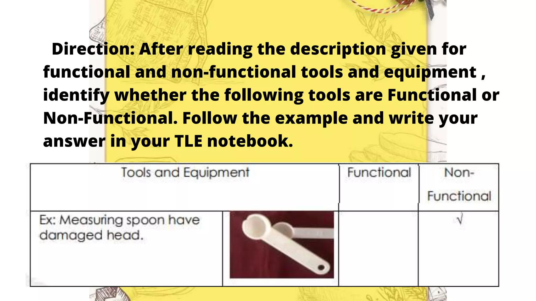 Direction: After reading the description given for
functional and non-functional tools and equipment ,
identify whether the following tools are Functional or
Non-Functional. Follow the example and write your
answer in your TLE notebook.
 