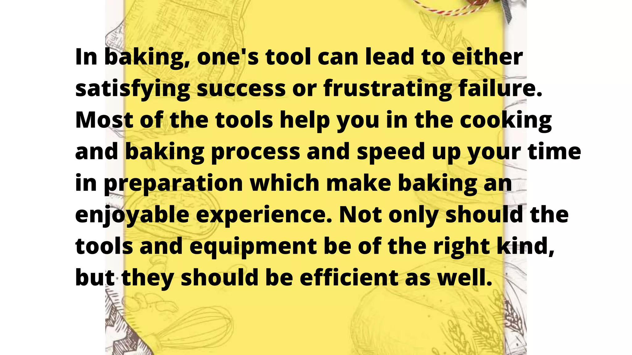 In baking, one's tool can lead to either
satisfying success or frustrating failure.
Most of the tools help you in the cooking
and baking process and speed up your time
in preparation which make baking an
enjoyable experience. Not only should the
tools and equipment be of the right kind,
but they should be efficient as well.
 
