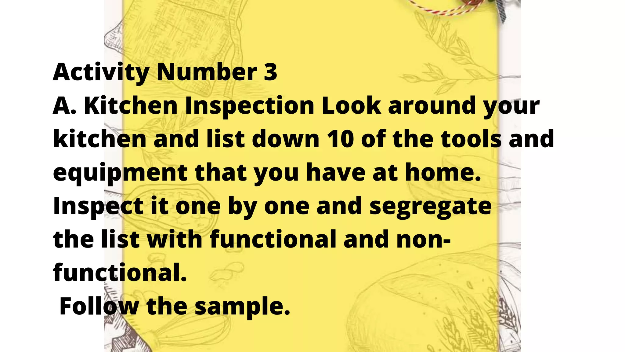 Activity Number 3
A. Kitchen Inspection Look around your
kitchen and list down 10 of the tools and
equipment that you have at home.
Inspect it one by one and segregate
the list with functional and non-
functional.
Follow the sample.
 