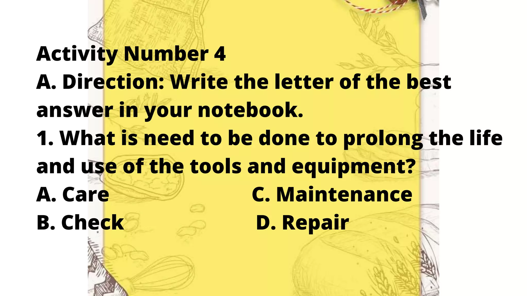 Activity Number 4
A. Direction: Write the letter of the best
answer in your notebook.
1. What is need to be done to prolong the life
and use of the tools and equipment?
A. Care C. Maintenance
B. Check D. Repair
 