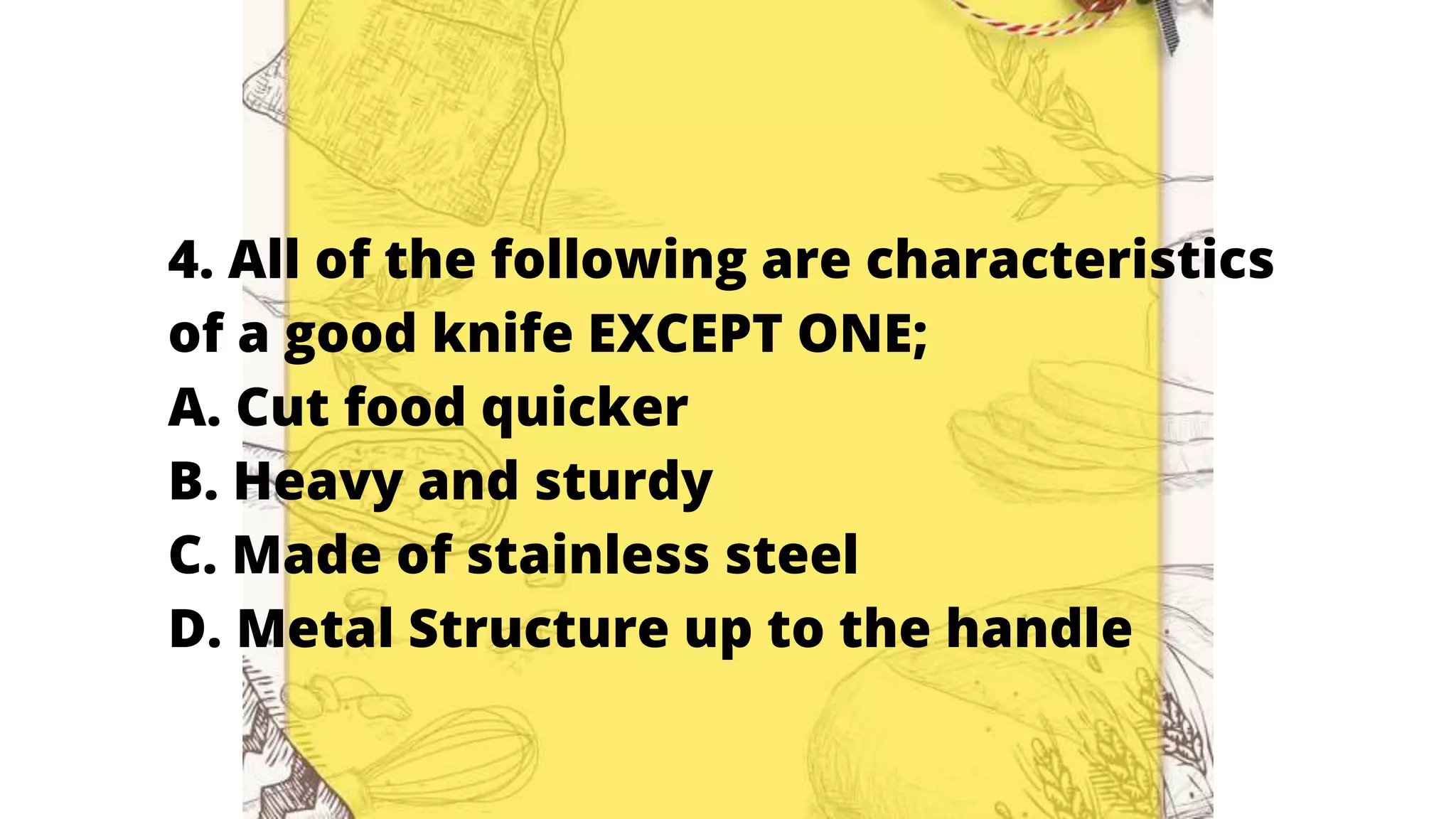 4. All of the following are characteristics
of a good knife EXCEPT ONE;
A. Cut food quicker
B. Heavy and sturdy
C. Made of stainless steel
D. Metal Structure up to the handle
 