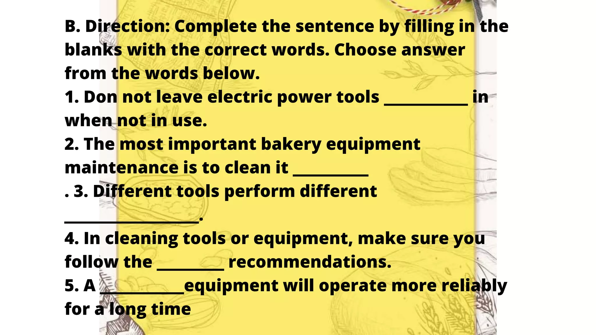 B. Direction: Complete the sentence by filling in the
blanks with the correct words. Choose answer
from the words below.
1. Don not leave electric power tools __________ in
when not in use.
2. The most important bakery equipment
maintenance is to clean it _________
. 3. Different tools perform different
________________.
4. In cleaning tools or equipment, make sure you
follow the ________ recommendations.
5. A __________equipment will operate more reliably
for a long time
 