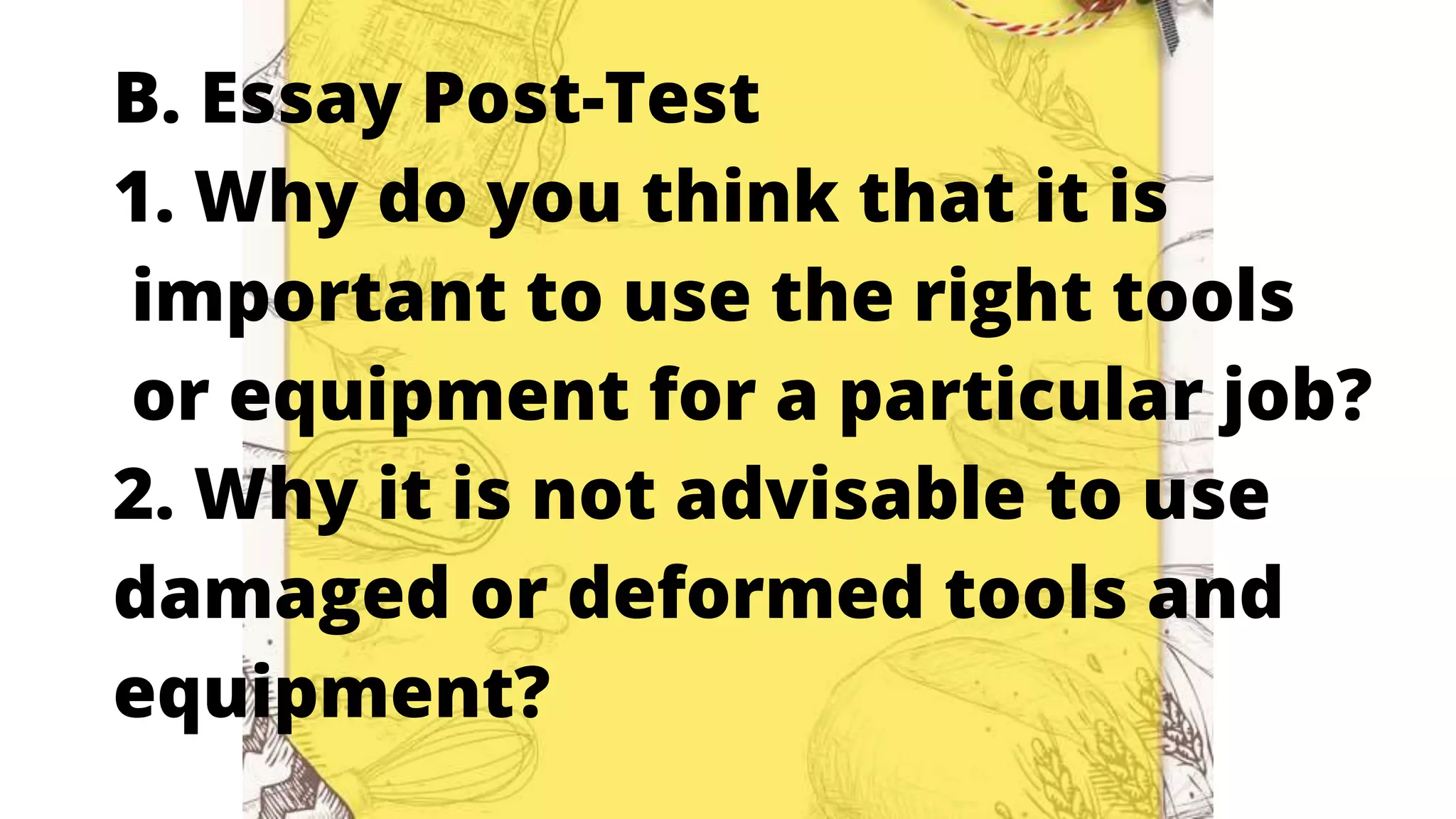 B. Essay Post-Test
1. Why do you think that it is
important to use the right tools
or equipment for a particular job?
2. Why it is not advisable to use
damaged or deformed tools and
equipment?
 