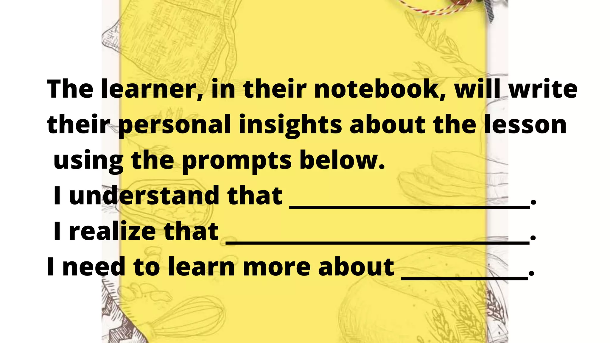 The learner, in their notebook, will write
their personal insights about the lesson
using the prompts below.
I understand that ___________________.
I realize that ________________________.
I need to learn more about __________.
 