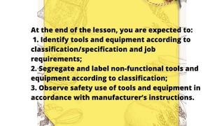 At the end of the lesson, you are expected to:
1. Identify tools and equipment according to
classification/specification and job
requirements;
2. Segregate and label non-functional tools and
equipment according to classification;
3. Observe safety use of tools and equipment in
accordance with manufacturer’s instructions.
 
