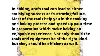In baking, one's tool can lead to either
satisfying success or frustrating failure.
Most of the tools help you in the cooking
and baking process and speed up your time
in preparation which make baking an
enjoyable experience. Not only should the
tools and equipment be of the right kind,
but they should be efficient as well.
 