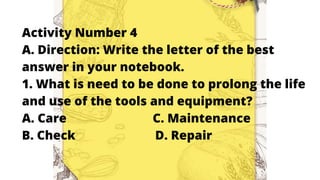 Activity Number 4
A. Direction: Write the letter of the best
answer in your notebook.
1. What is need to be done to prolong the life
and use of the tools and equipment?
A. Care C. Maintenance
B. Check D. Repair
 