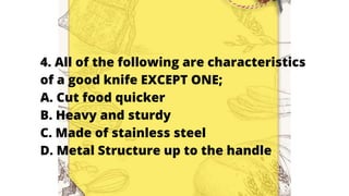 4. All of the following are characteristics
of a good knife EXCEPT ONE;
A. Cut food quicker
B. Heavy and sturdy
C. Made of stainless steel
D. Metal Structure up to the handle
 