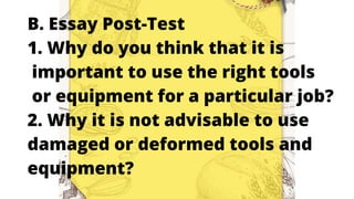 B. Essay Post-Test
1. Why do you think that it is
important to use the right tools
or equipment for a particular job?
2. Why it is not advisable to use
damaged or deformed tools and
equipment?
 