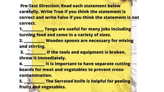 Pre-Test Direction: Read each statement below
carefully. Write True if you think the statement is
correct and write False if you think the statement is not
correct.
1.__________ Tongs are useful for many jobs including
turning food and come in a variety of sizes.
2. __________ Wooden spoons are necessary for mixing
and stirring.
3. __________ If the tools and equipment is broken,
throw it immediately.
4. __________ It is important to have separate cutting
boards for meat and vegetables to prevent cross-
contamination.
5. __________ The Serrated knife is helpful for peeling
fruits and vegetables.
 