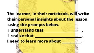 The learner, in their notebook, will write
their personal insights about the lesson
using the prompts below.
I understand that ___________________.
I realize that ________________________.
I need to learn more about __________.
 