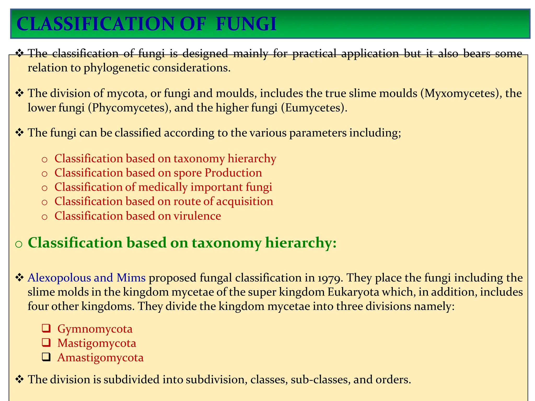  The classification of fungi is designed mainly for practical application but it also bears some
relation to phylogenetic considerations.
 The division of mycota, or fungi and moulds, includes the true slime moulds (Myxomycetes), the
lower fungi (Phycomycetes), and the higher fungi (Eumycetes).
 The fungi can be classified according to the various parameters including;
o Classification based on taxonomy hierarchy
o Classification based on spore Production
o Classification of medically important fungi
o Classification based on route of acquisition
o Classification based on virulence
o Classification based on taxonomy hierarchy:
 Alexopolous and Mims proposed fungal classification in 1979. They place the fungi including the
slime molds in the kingdom mycetae of the super kingdom Eukaryota which, in addition, includes
four other kingdoms. They divide the kingdom mycetae into three divisions namely:
 Gymnomycota
 Mastigomycota
 Amastigomycota
 The division is subdivided into subdivision, classes, sub-classes, and orders.
CLASSIFICATION OF FUNGI
 