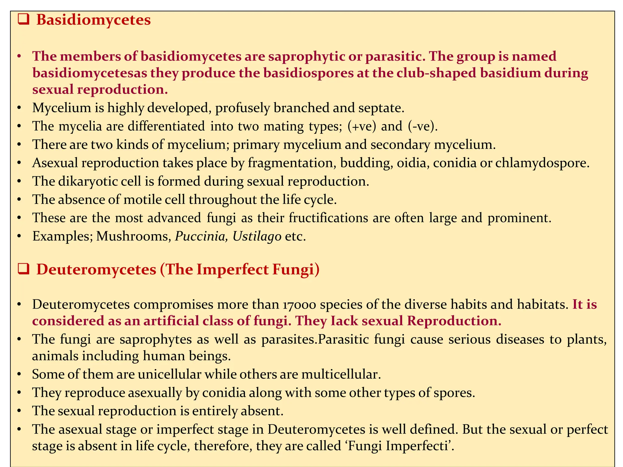  Basidiomycetes
• The members of basidiomycetes are saprophytic or parasitic. The group is named
basidiomycetesas they produce the basidiospores at the club-shaped basidium during
sexual reproduction.
• Mycelium is highly developed, profusely branched and septate.
• The mycelia are differentiated into two mating types; (+ve) and (-ve).
• There are two kinds of mycelium; primary mycelium and secondary mycelium.
• Asexual reproduction takes place by fragmentation, budding, oidia, conidia or chlamydospore.
• The dikaryotic cell is formed during sexual reproduction.
• The absence of motile cell throughout the life cycle.
• These are the most advanced fungi as their fructifications are often large and prominent.
• Examples; Mushrooms, Puccinia, Ustilago etc.
 Deuteromycetes (The Imperfect Fungi)
• Deuteromycetes compromises more than 17000 species of the diverse habits and habitats. It is
considered as an artificial class of fungi. They Iack sexual Reproduction.
• The fungi are saprophytes as well as parasites.Parasitic fungi cause serious diseases to plants,
animals including human beings.
• Some of them are unicellular while others are multicellular.
• They reproduce asexually by conidia along with some other types of spores.
• The sexual reproduction is entirely absent.
• The asexual stage or imperfect stage in Deuteromycetes is well defined. But the sexual or perfect
stage is absent in life cycle, therefore, they are called ‘Fungi Imperfecti’.
 