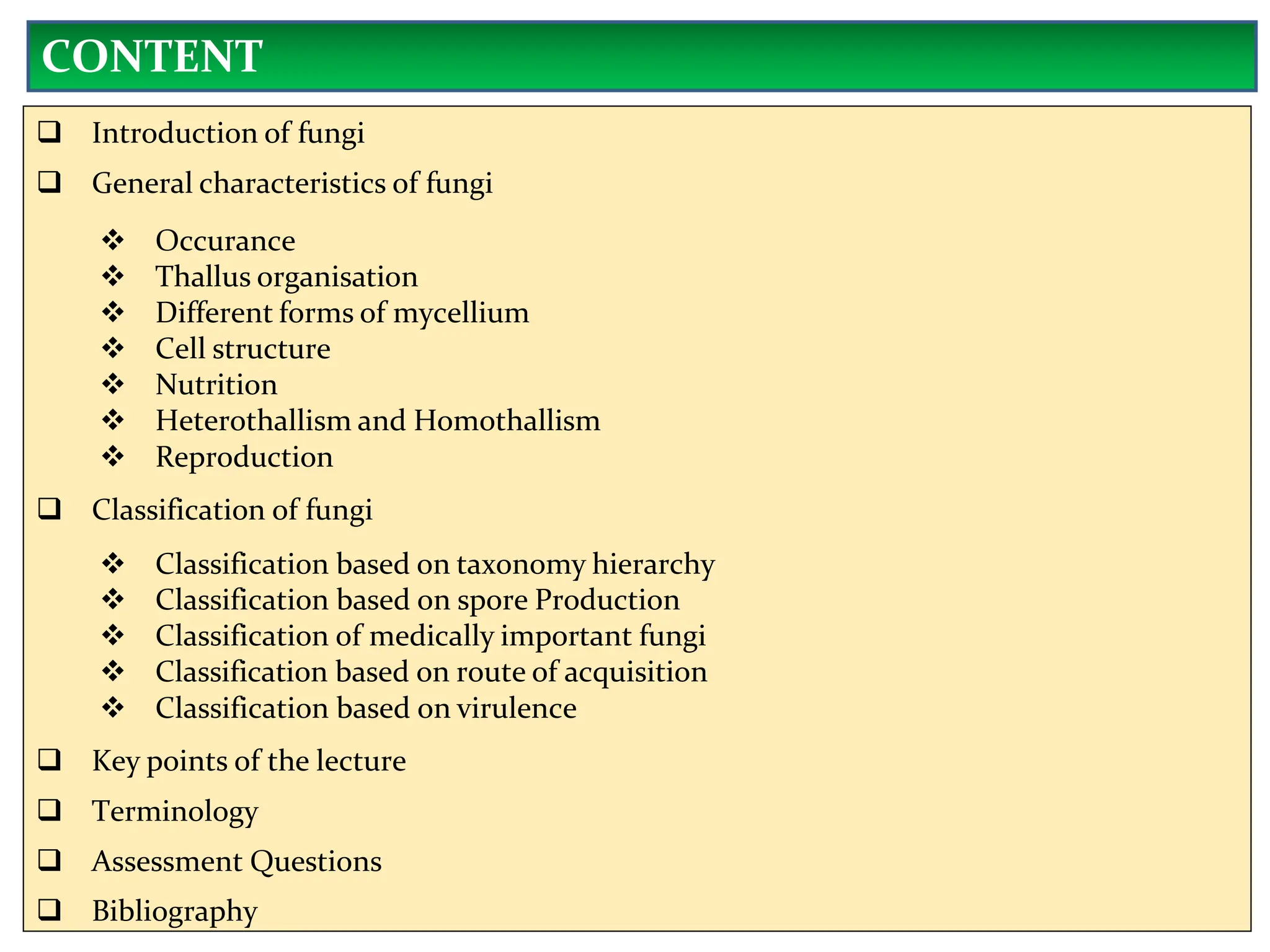  Introduction of fungi
 General characteristics of fungi
 Occurance
 Thallus organisation
 Different forms of mycellium
 Cell structure
 Nutrition
 Heterothallism and Homothallism
 Reproduction
 Classification of fungi
 Classification based on taxonomy hierarchy
 Classification based on spore Production
 Classification of medically important fungi
 Classification based on route of acquisition
 Classification based on virulence
 Key points of the lecture
 Terminology
 Assessment Questions
 Bibliography
CONTENT
 