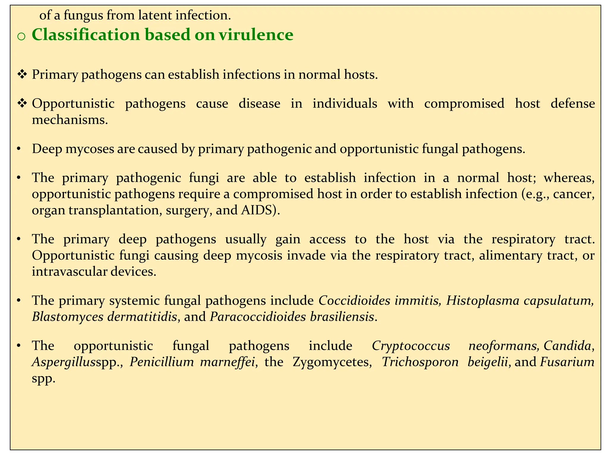 of a fungus from latent infection.
o Classification based on virulence
 Primary pathogens can establish infections in normal hosts.
 Opportunistic pathogens cause disease in individuals with compromised host defense
mechanisms.
• Deep mycoses are caused by primary pathogenic and opportunistic fungal pathogens.
• The primary pathogenic fungi are able to establish infection in a normal host; whereas,
opportunistic pathogens require a compromised host in order to establish infection (e.g., cancer,
organ transplantation, surgery, and AIDS).
• The primary deep pathogens usually gain access to the host via the respiratory tract.
Opportunistic fungi causing deep mycosis invade via the respiratory tract, alimentary tract, or
intravascular devices.
• The primary systemic fungal pathogens include Coccidioides immitis, Histoplasma capsulatum,
Blastomyces dermatitidis, and Paracoccidioides brasiliensis.
• The opportunistic fungal pathogens include Cryptococcus neoformans, Candida,
Aspergillusspp., Penicillium marneffei, the Zygomycetes, Trichosporon beigelii, and Fusarium
spp.
 