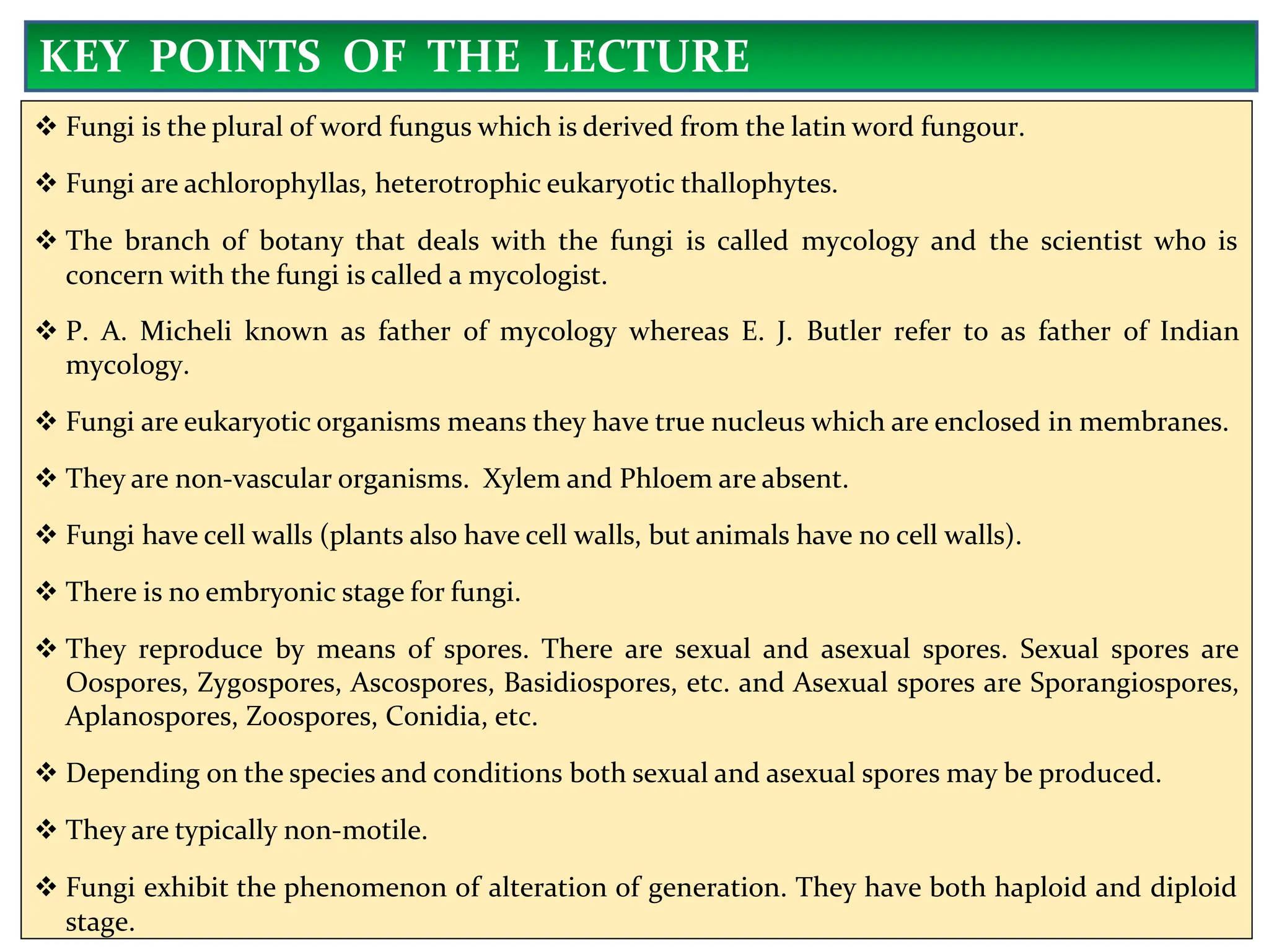  Fungi is the plural of word fungus which is derived from the latin word fungour.
 Fungi are achlorophyllas, heterotrophic eukaryotic thallophytes.
 The branch of botany that deals with the fungi is called mycology and the scientist who is
concern with the fungi is called a mycologist.
 P. A. Micheli known as father of mycology whereas E. J. Butler refer to as father of Indian
mycology.
 Fungi are eukaryotic organisms means they have true nucleus which are enclosed in membranes.
 They are non-vascular organisms. Xylem and Phloem are absent.
 Fungi have cell walls (plants also have cell walls, but animals have no cell walls).
 There is no embryonic stage for fungi.
 They reproduce by means of spores. There are sexual and asexual spores. Sexual spores are
Oospores, Zygospores, Ascospores, Basidiospores, etc. and Asexual spores are Sporangiospores,
Aplanospores, Zoospores, Conidia, etc.
 Depending on the species and conditions both sexual and asexual spores may be produced.
 They are typically non-motile.
 Fungi exhibit the phenomenon of alteration of generation. They have both haploid and diploid
stage.
KEY POINTS OF THE LECTURE
 
