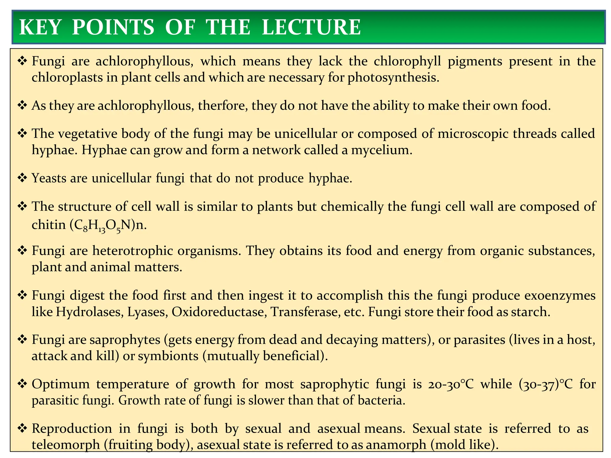  Fungi are achlorophyllous, which means they lack the chlorophyll pigments present in the
chloroplasts in plant cells and which are necessary for photosynthesis.
 As they are achlorophyllous, therfore, they do not have the ability to make their own food.
 The vegetative body of the fungi may be unicellular or composed of microscopic threads called
hyphae. Hyphae can grow and form a network called a mycelium.
 Yeasts are unicellular fungi that do not produce hyphae.
 The structure of cell wall is similar to plants but chemically the fungi cell wall are composed of
chitin (C8H13O5N)n.
 Fungi are heterotrophic organisms. They obtains its food and energy from organic substances,
plant and animal matters.
 Fungi digest the food first and then ingest it to accomplish this the fungi produce exoenzymes
like Hydrolases, Lyases, Oxidoreductase, Transferase, etc. Fungi store their food as starch.
 Fungi are saprophytes (gets energy from dead and decaying matters), or parasites (lives in a host,
attack and kill) or symbionts (mutually beneficial).
 Optimum temperature of growth for most saprophytic fungi is 20-30°C while (30-37)°C for
parasitic fungi. Growth rate of fungi is slower than that of bacteria.
 Reproduction in fungi is both by sexual and asexual means. Sexual state is referred to as
teleomorph (fruiting body), asexual state is referred to as anamorph (mold like).
KEY POINTS OF THE LECTURE
 