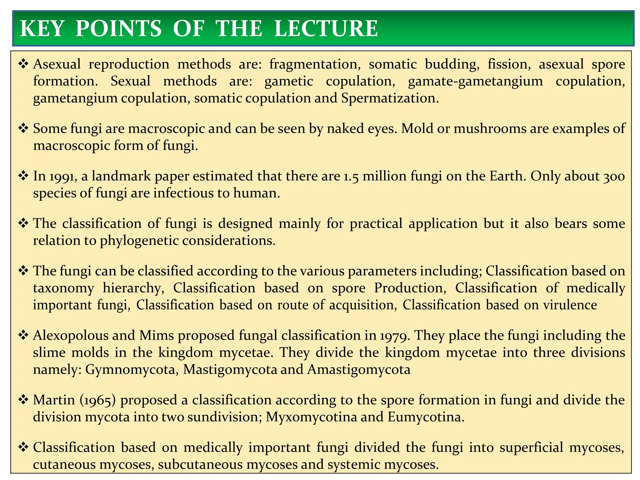  Asexual reproduction methods are: fragmentation, somatic budding, fission, asexual spore
formation. Sexual methods are: gametic copulation, gamate-gametangium copulation,
gametangium copulation, somatic copulation and Spermatization.
 Some fungi are macroscopic and can be seen by naked eyes. Mold or mushrooms are examples of
macroscopic form of fungi.
 In 1991, a landmark paper estimated that there are 1.5 million fungi on the Earth. Only about 300
species of fungi are infectious to human.
 The classification of fungi is designed mainly for practical application but it also bears some
relation to phylogenetic considerations.
 The fungi can be classified according to the various parameters including; Classification based on
taxonomy hierarchy, Classification based on spore Production, Classification of medically
important fungi, Classification based on route of acquisition, Classification based on virulence
 Alexopolous and Mims proposed fungal classification in 1979. They place the fungi including the
slime molds in the kingdom mycetae. They divide the kingdom mycetae into three divisions
namely: Gymnomycota, Mastigomycota and Amastigomycota
 Martin (1965) proposed a classification according to the spore formation in fungi and divide the
division mycota into two sundivision; Myxomycotina and Eumycotina.
 Classification based on medically important fungi divided the fungi into superficial mycoses,
cutaneous mycoses, subcutaneous mycoses and systemic mycoses.
KEY POINTS OF THE LECTURE
 