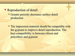    Reproduction of detail:
       Greater porosity decreases surface detail
        production

       The impression material should be compatible with
        the gypsum to improve detail reproduction. The
        best compatibility is between silicon and
        polyethers and gypsum




                                                       10
 