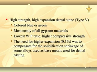    High strength, high expansion dental stone (Type V)
     Colored blue or green

     Most costly of all gypsum materials

     Lowest W:P ratio, higher compressive strength

     The need for higher expansion (0.1%) was to

      compensate for the solidification shrinkage of
      some alloys used as base metals used for dental
      casting


                                                          15
 
