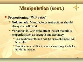 Manipulation (cont.)
   Proportioning (W:P ratio)
       Golden rule: Manufacturer instructions should
        always be followed.
       Variations in W:P ratio affect the set materials’
        properties such as strength and accuracy.
          Too much water the mix will be runny, the model will
           be weaker.
          Too little water difficult to mix, chance to get bubbles

           inside the mixture.

                                                                      17
 