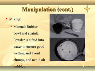 Manipulation (cont.)
   Mixing:
       Manual: Rubber
        bowl and spatula.
        Powder is sifted into
        water to ensure good
        wetting and avoid
        clumps, and avoid air
        bubbles                      18
 