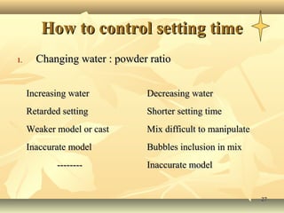 How to control setting time
1.     Changing water : powder ratio


     Increasing water         Decreasing water
     Retarded setting         Shorter setting time
     Weaker model or cast     Mix difficult to manipulate
     Inaccurate model         Bubbles inclusion in mix
            --------          Inaccurate model


                                                            27
 