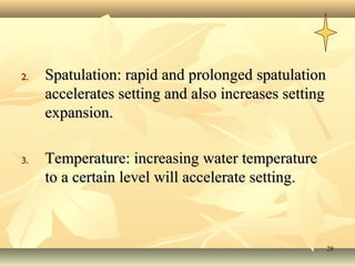 2.   Spatulation: rapid and prolonged spatulation
     accelerates setting and also increases setting
     expansion.

3.   Temperature: increasing water temperature
     to a certain level will accelerate setting.



                                                      28
 