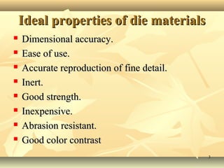Ideal properties of die materials
   Dimensional accuracy.
   Ease of use.
   Accurate reproduction of fine detail.
   Inert.
   Good strength.
   Inexpensive.
   Abrasion resistant.
   Good color contrast
                                            3
 