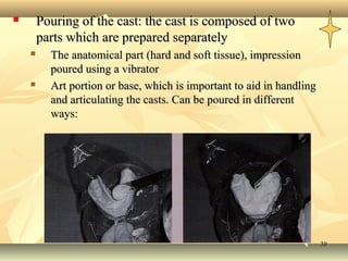        Pouring of the cast: the cast is composed of two
        parts which are prepared separately
         The anatomical part (hard and soft tissue), impression
          poured using a vibrator
         Art portion or base, which is important to aid in handling
          and articulating the casts. Can be poured in different
          ways:




                                                                       30
 