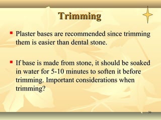 Trimming
   Plaster bases are recommended since trimming
    them is easier than dental stone.

   If base is made from stone, it should be soaked
    in water for 5-10 minutes to soften it before
    trimming. Important considerations when
    trimming?


                                                  36
 