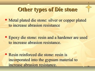 Other types of Die stone
   Metal plated die stone: silver or copper plated
    to increase abrasion resistance

   Epoxy die stone: resin and a hardener are used
    to increase abrasion resistance.

   Resin reinforced die stone: resin is
    incorporated into the gypsum material to
    increase abrasion resistance.                     38
 