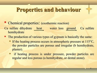 Properties and behaviour

    Chemical properties: (exothermic reaction)
Ca sulfate dihydrate heat         water loss ground Ca sulfate
  hemihydrate
 The production of various types of gypsum is basically the same:

    If the heating process occurs in atmospheric pressure at 115°C,

     the powder particles are porous and irregular (b hemihydrate,
     plaster).
      if heating process is under pressure, powder particles are
     regular and less porous (a hemihydrate, or dental stone).


                                                                4
 