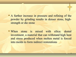    A further increase in pressure and refining of the
    powder by grinding results in denser stone, high-
    strength or die stone

   When stone is mixed with silica: dental
    investment, a material that can withstand high heat
    and stress produced when molten metal is forced
    into molds to form indirect restorations


                                                      5
 