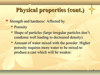 Physical properties (cont.)
   Strength and hardness: Affected by
      Porosity

      Shape of particles (large irregular particles don’t

       condense well leading to decreased density).
      Amount of water mixed with the powder. Higher

       porosity requires more water to be mixed to
       produce a cast which will be weaker.



                                                             8
 
