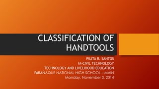 CLASSIFICATION OF HANDTOOLS 
PILITA R. SANTOS 
IA-CIVIL TECHNOLOGY 
TECHNOLOGY AND LIVELIHOOD EDUCATION 
PARAÑAQUE NATIONAL HIGH SCHOOL –MAIN 
Monday, November 3, 2014  