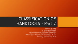CLASSIFICATION OF HANDTOOLS -Part 2 
PILITA R. SANTOS 
IA-CIVIL TECHNOLOGY 
TECHNOLOGY AND LIVELIHOOD EDUCATION 
PARAÑAQUE NATIONAL HIGH SCHOOL –MAIN 
Monday, November 3, 2014  