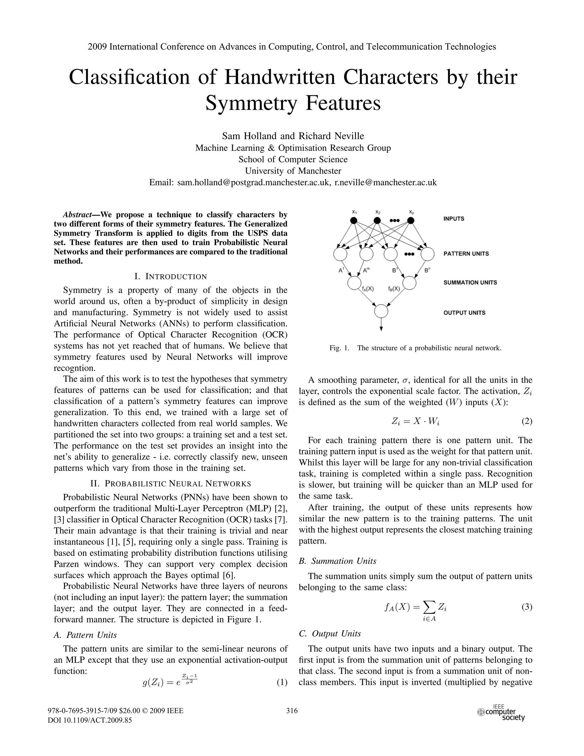 Classiﬁcation of Handwritten Characters by their
Symmetry Features
Sam Holland and Richard Neville
Machine Learning & Optimisation Research Group
School of Computer Science
University of Manchester
Email: sam.holland@postgrad.manchester.ac.uk, r.neville@manchester.ac.uk
Abstract—We propose a technique to classify characters by
two different forms of their symmetry features. The Generalized
Symmetry Transform is applied to digits from the USPS data
set. These features are then used to train Probabilistic Neural
Networks and their performances are compared to the traditional
method.
I. INTRODUCTION
Symmetry is a property of many of the objects in the
world around us, often a by-product of simplicity in design
and manufacturing. Symmetry is not widely used to assist
Artiﬁcial Neural Networks (ANNs) to perform classiﬁcation.
The performance of Optical Character Recognition (OCR)
systems has not yet reached that of humans. We believe that
symmetry features used by Neural Networks will improve
recogntion.
The aim of this work is to test the hypotheses that symmetry
features of patterns can be used for classiﬁcation; and that
classiﬁcation of a pattern’s symmetry features can improve
generalization. To this end, we trained with a large set of
handwritten characters collected from real world samples. We
partitioned the set into two groups: a training set and a test set.
The performance on the test set provides an insight into the
net’s ability to generalize - i.e. correctly classify new, unseen
patterns which vary from those in the training set.
II. PROBABILISTIC NEURAL NETWORKS
Probabilistic Neural Networks (PNNs) have been shown to
outperform the traditional Multi-Layer Perceptron (MLP) [2],
[3] classiﬁer in Optical Character Recognition (OCR) tasks [7].
Their main advantage is that their training is trivial and near
instantaneous [1], [5], requiring only a single pass. Training is
based on estimating probability distribution functions utilising
Parzen windows. They can support very complex decision
surfaces which approach the Bayes optimal [6].
Probabilistic Neural Networks have three layers of neurons
(not including an input layer): the pattern layer; the summation
layer; and the output layer. They are connected in a feed-
forward manner. The structure is depicted in Figure 1.
A. Pattern Units
The pattern units are similar to the semi-linear neurons of
an MLP except that they use an exponential activation-output
function:
g(Zi) = e
Zi−1
σ2
(1)
Fig. 1. The structure of a probabilistic neural network.
A smoothing parameter, σ, identical for all the units in the
layer, controls the exponential scale factor. The activation, Zi
is deﬁned as the sum of the weighted (W) inputs (X):
Zi = X · Wi (2)
For each training pattern there is one pattern unit. The
training pattern input is used as the weight for that pattern unit.
Whilst this layer will be large for any non-trivial classiﬁcation
task, training is completed within a single pass. Recognition
is slower, but training will be quicker than an MLP used for
the same task.
After training, the output of these units represents how
similar the new pattern is to the training patterns. The unit
with the highest output represents the closest matching training
pattern.
B. Summation Units
The summation units simply sum the output of pattern units
belonging to the same class:
fA(X) =
i∈A
Zi (3)
C. Output Units
The output units have two inputs and a binary output. The
ﬁrst input is from the summation unit of patterns belonging to
that class. The second input is from a summation unit of non-
class members. This input is inverted (multiplied by negative
2009 International Conference on Advances in Computing, Control, and Telecommunication Technologies
978-0-7695-3915-7/09 $26.00 © 2009 IEEE
DOI 10.1109/ACT.2009.85
316
 