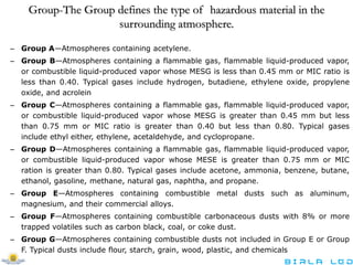 Group-The Group defines the type of hazardous material in the
surrounding atmosphere.
– Group A—Atmospheres containing acetylene.
– Group B—Atmospheres containing a flammable gas, flammable liquid-produced vapor,
or combustible liquid-produced vapor whose MESG is less than 0.45 mm or MIC ratio is
less than 0.40. Typical gases include hydrogen, butadiene, ethylene oxide, propylene
oxide, and acrolein
– Group C—Atmospheres containing a flammable gas, flammable liquid-produced vapor,
or combustible liquid-produced vapor whose MESG is greater than 0.45 mm but less
than 0.75 mm or MIC ratio is greater than 0.40 but less than 0.80. Typical gases
include ethyl either, ethylene, acetaldehyde, and cyclopropane.
– Group D—Atmospheres containing a flammable gas, flammable liquid-produced vapor,
or combustible liquid-produced vapor whose MESE is greater than 0.75 mm or MIC
ration is greater than 0.80. Typical gases include acetone, ammonia, benzene, butane,
ethanol, gasoline, methane, natural gas, naphtha, and propane.
– Group E—Atmospheres containing combustible metal dusts such as aluminum,
magnesium, and their commercial alloys.
– Group F—Atmospheres containing combustible carbonaceous dusts with 8% or more
trapped volatiles such as carbon black, coal, or coke dust.
– Group G—Atmospheres containing combustible dusts not included in Group E or Group
F. Typical dusts include flour, starch, grain, wood, plastic, and chemicals
 