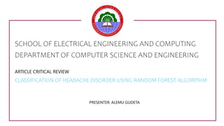 SCHOOL OF ELECTRICAL ENGINEERING AND COMPUTING
DEPARTMENT OF COMPUTER SCIENCE AND ENGINEERING
ARTICLE CRITICAL REVIEW
CLASSIFICATION OF HEADACHE DISORDER USING RANDOM FOREST ALGORITHM
PRESENTER: ALEMU GUDETA
1
 