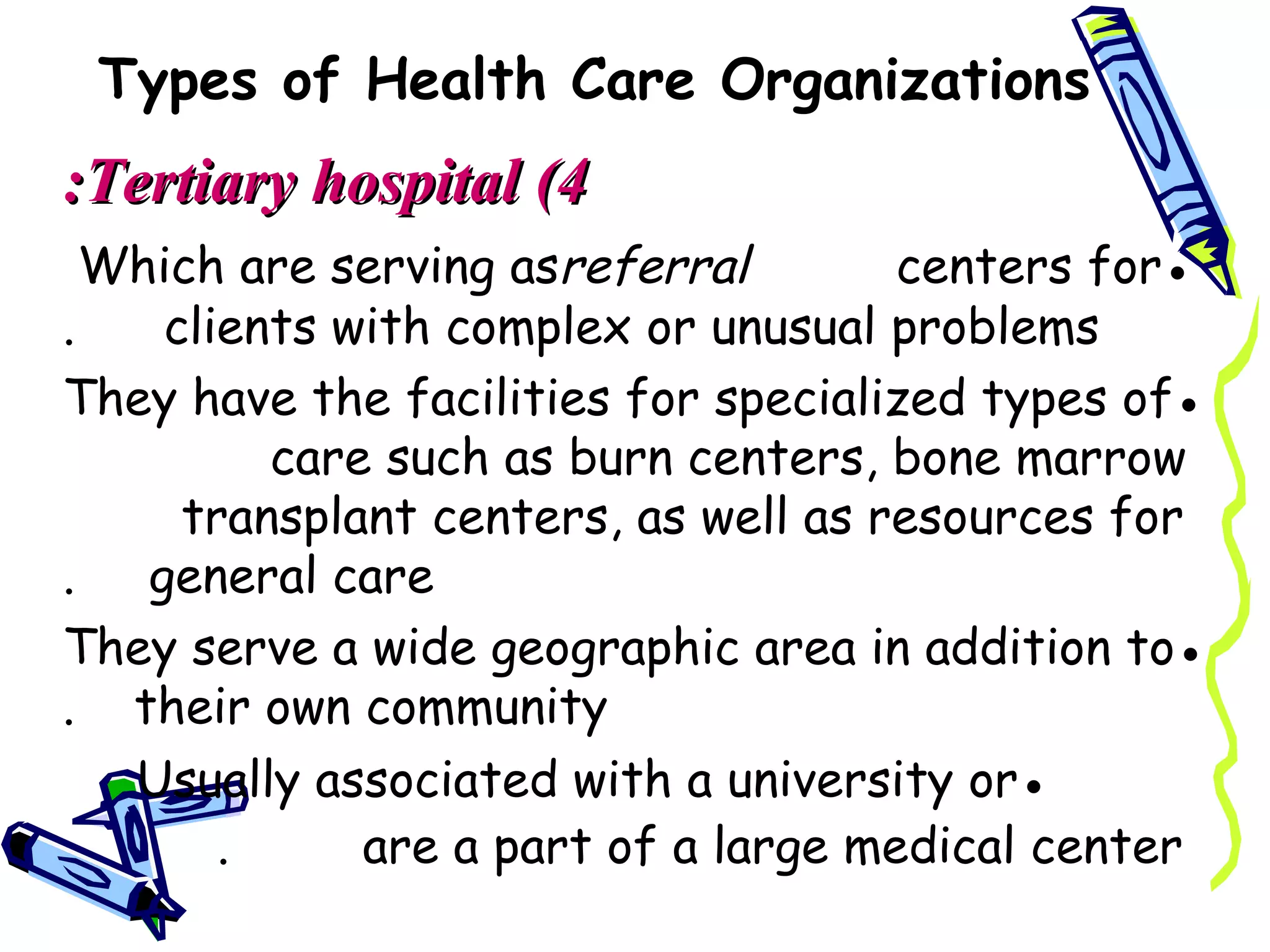 Types of Health Care Organizations
:Tertiary hospital (4
  Which are serving asreferral        centers for●
.    clients with complex or unusual problems
They have the facilities for specialized types of●
          care such as burn centers, bone marrow
      transplant centers, as well as resources for
.   general care
They serve a wide geographic area in addition to●
. their own community
   Usually associated with a university or●
        .     are a part of a large medical center
 