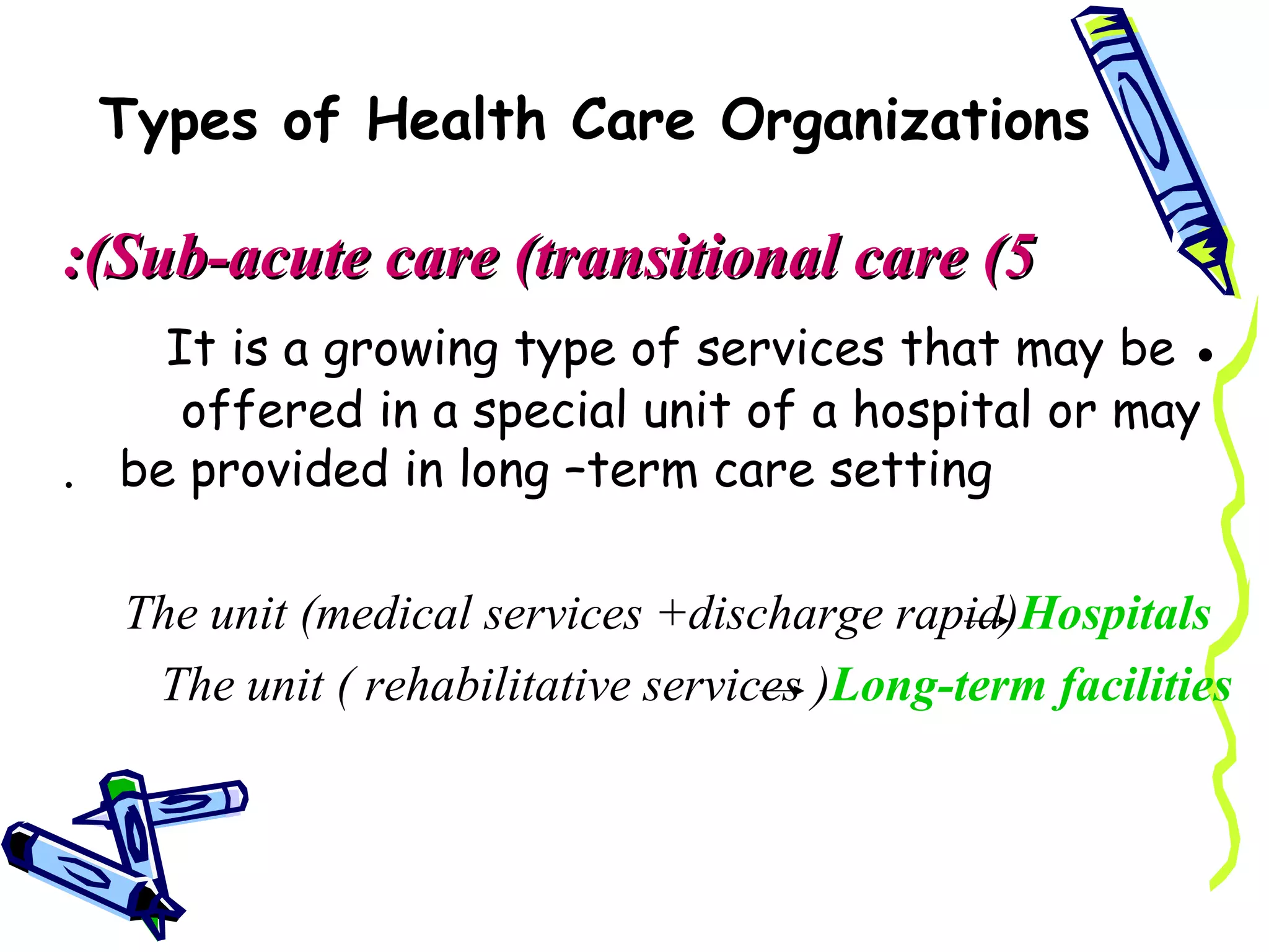 Types of Health Care Organizations

:(Sub-acute care (transitional care (5
    It is a growing type of services that may be ●
     offered in a special unit of a hospital or may
. be provided in long –term care setting

  The unit )medical services +discharge rapid(Hospitals
   The unit ) rehabilitative services (Long-term facilities
 