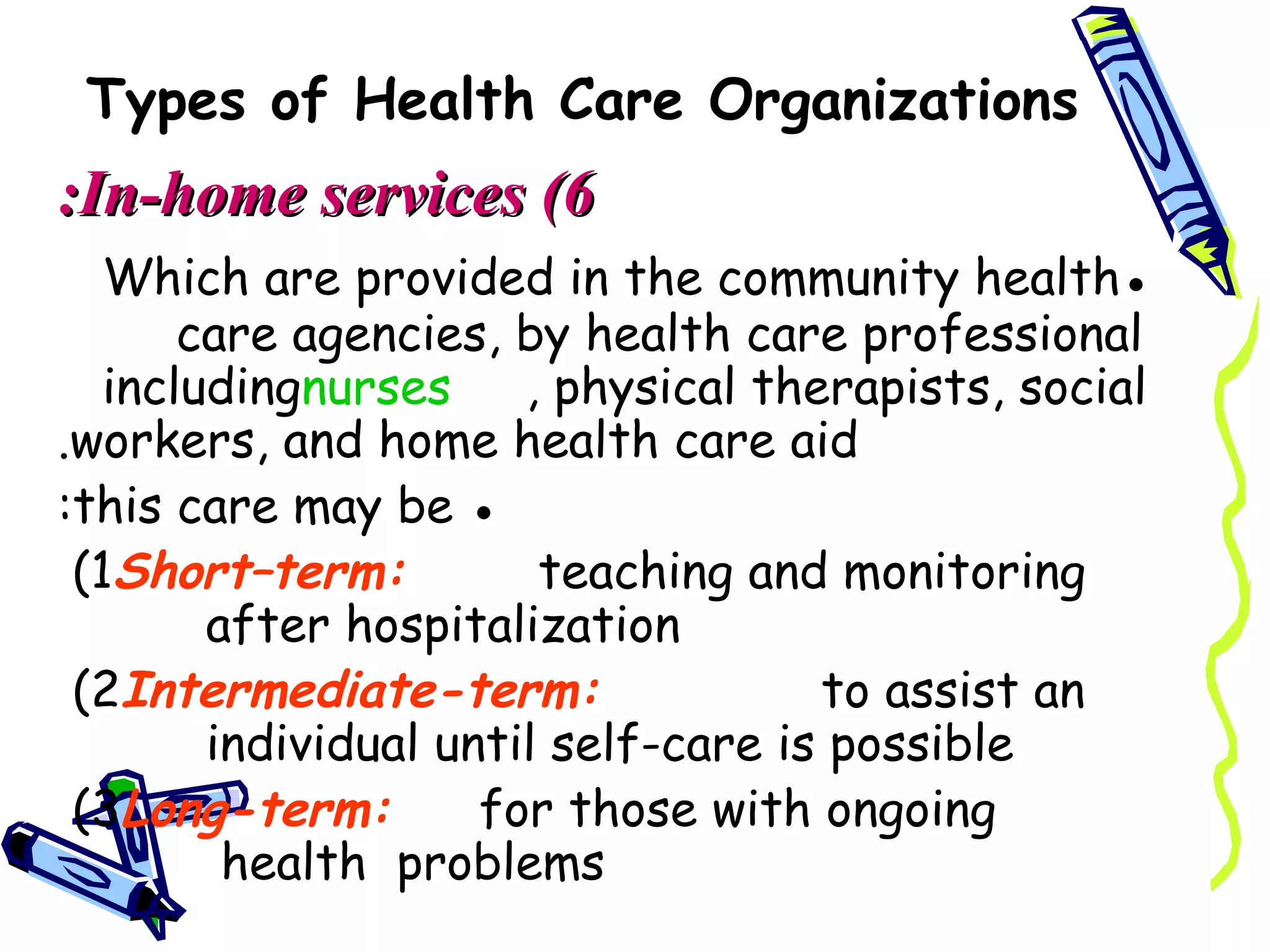 Types of Health Care Organizations
:In-home services (6
   Which are provided in the community health●
       care agencies, by health care professional
   includingnurses     , physical therapists, social
.workers, and home health care aid
:this care may be ●
 (1Short–term:          teaching and monitoring
        after hospitalization
 (2Intermediate-term:                to assist an
        individual until self-care is possible
 (3Long-term:        for those with ongoing
         health problems
 