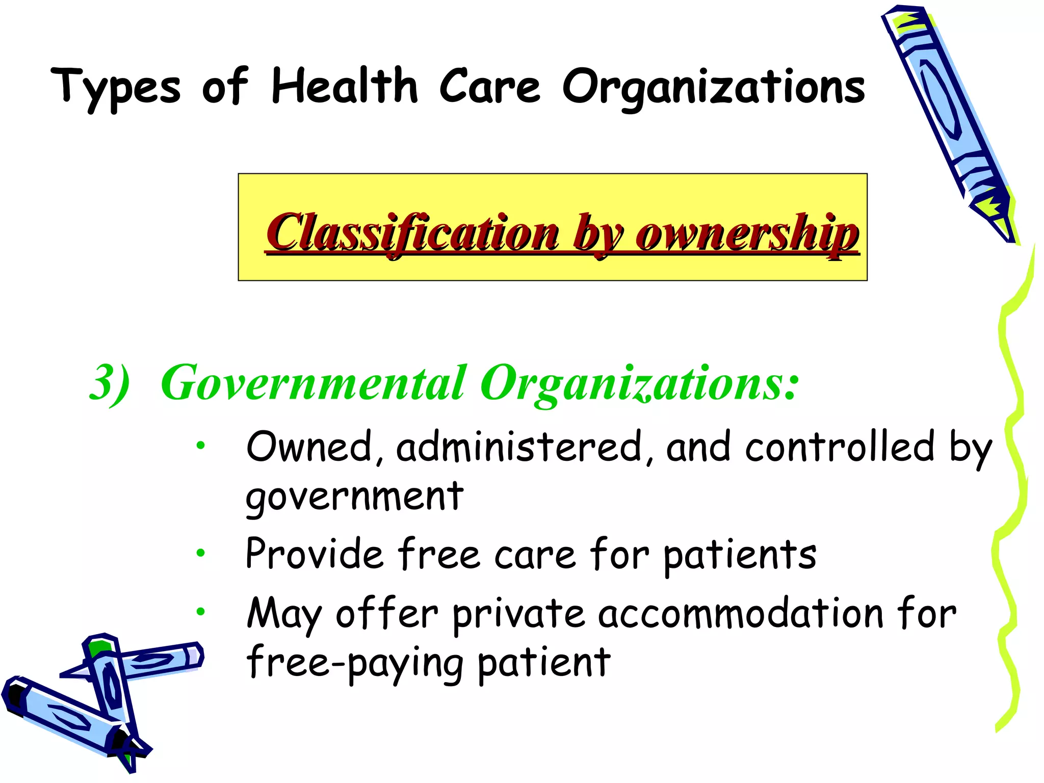 Types of Health Care Organizations


        Classification by ownership

 3) Governmental Organizations:
     • Owned, administered, and controlled by
       government
     • Provide free care for patients
     • May offer private accommodation for
       free-paying patient
 