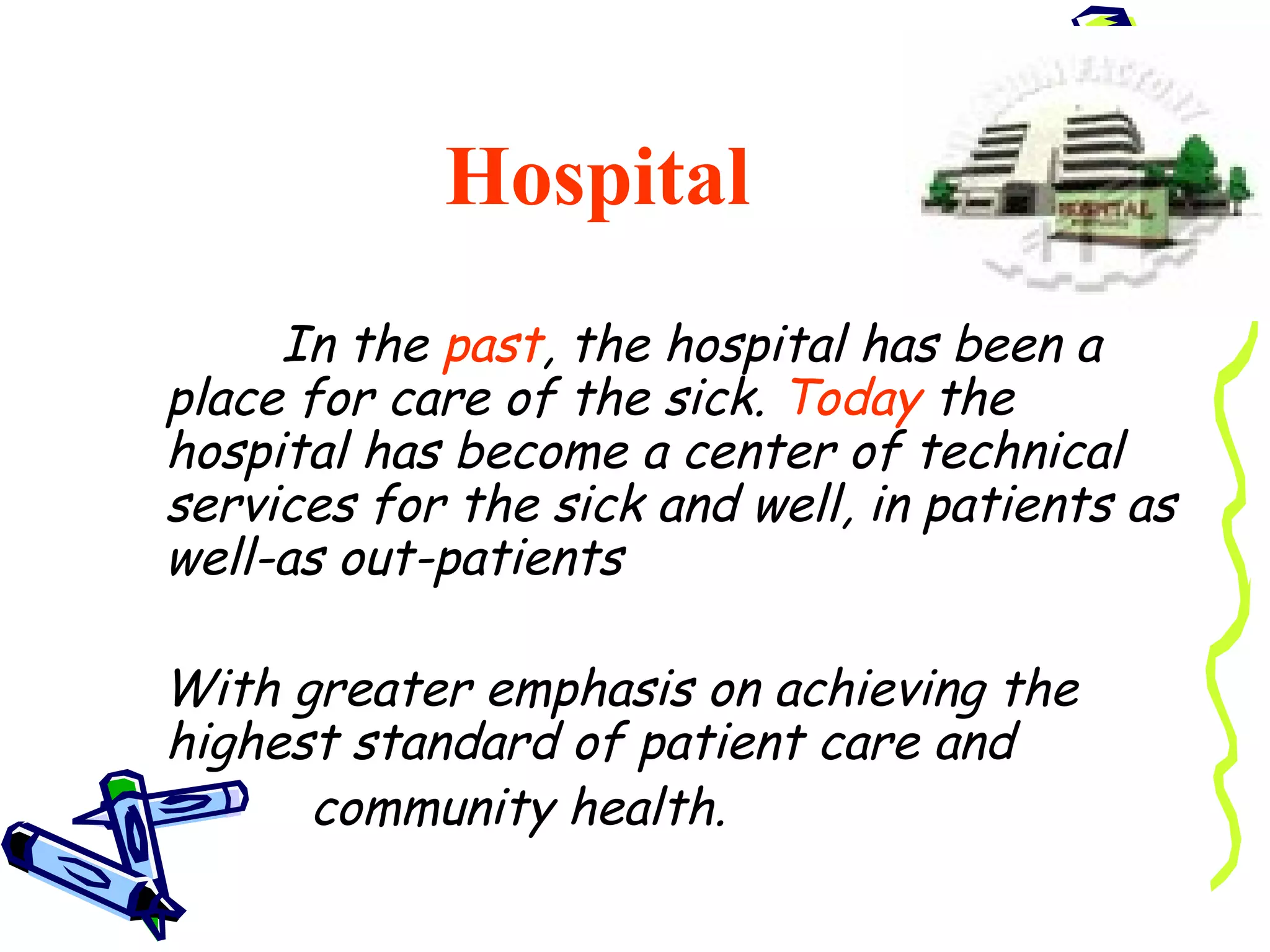 Hospital
     In the past, the hospital has been a
place for care of the sick. Today the
hospital has become a center of technical
services for the sick and well, in patients as
well-as out-patients

With greater emphasis on achieving the
highest standard of patient care and
      community health.
 