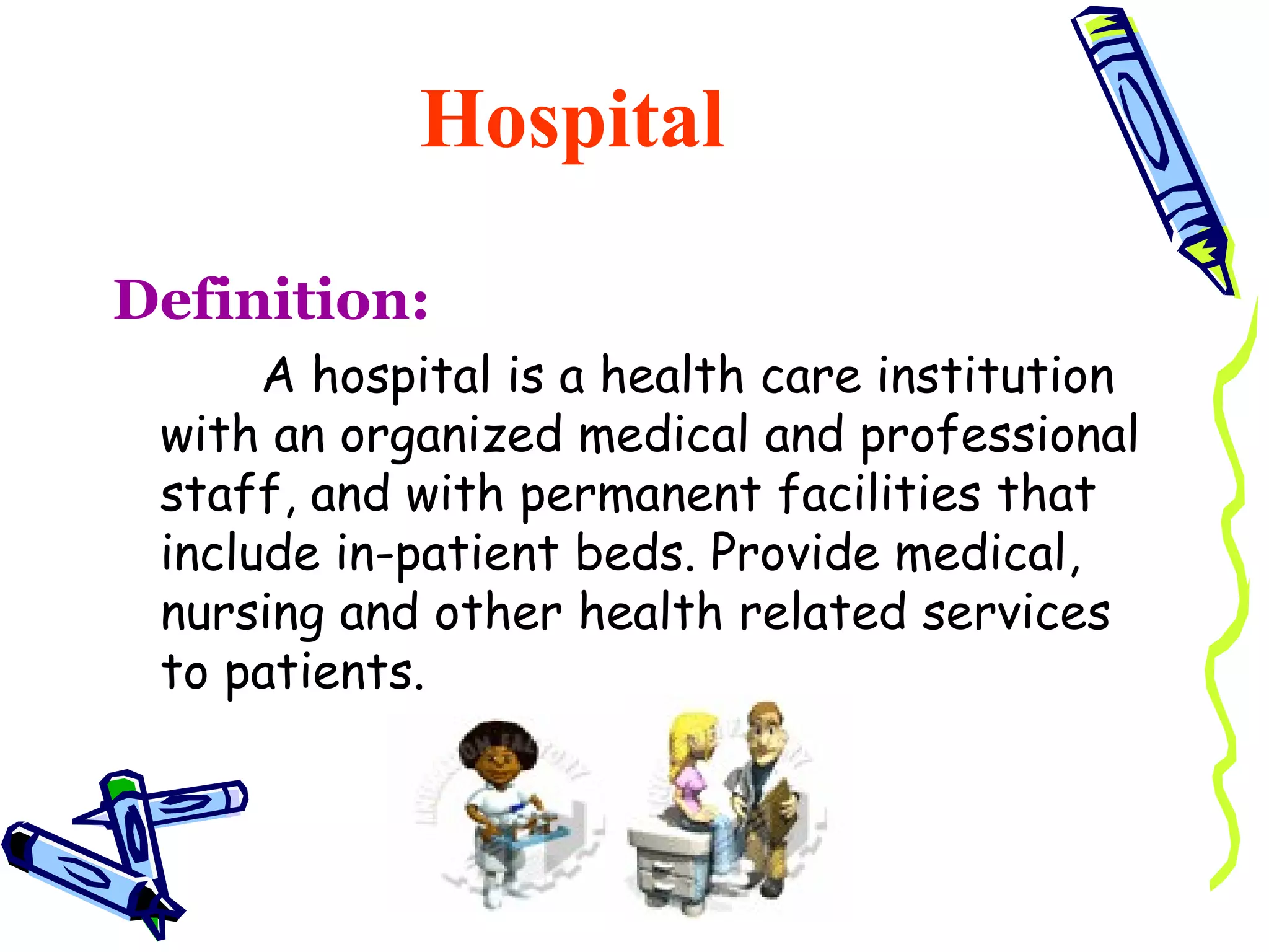 Hospital

Definition:
      A hospital is a health care institution
 with an organized medical and professional
 staff, and with permanent facilities that
 include in-patient beds. Provide medical,
 nursing and other health related services
 to patients.
 