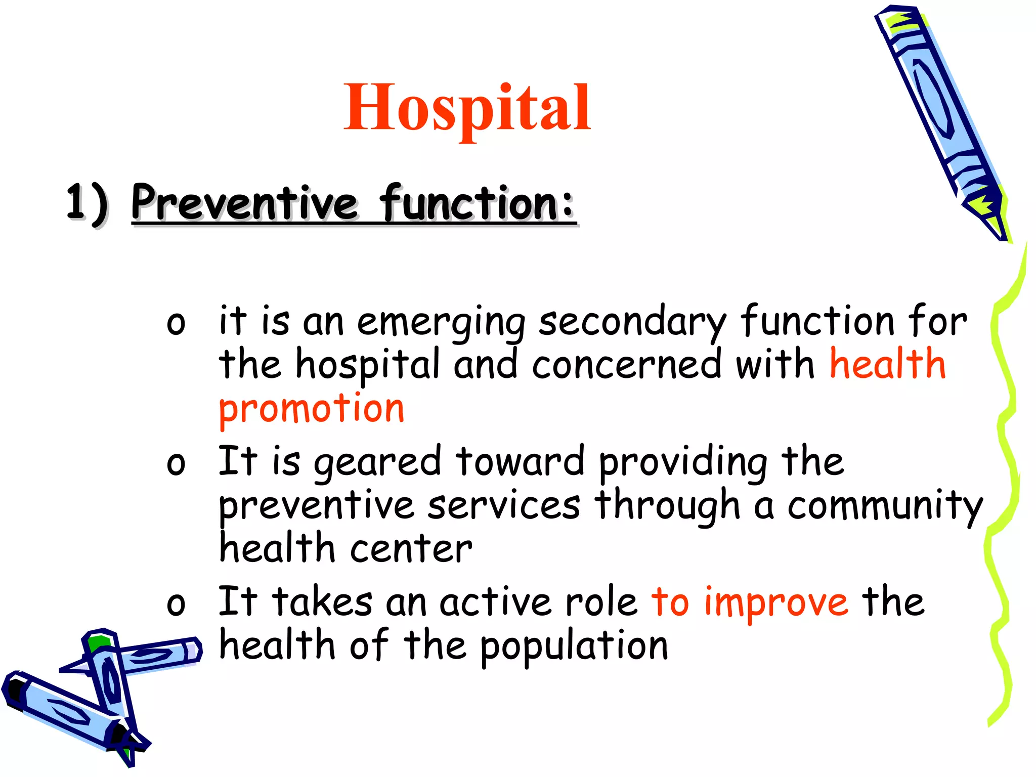 Hospital
1) Preventive function:

    o it is an emerging secondary function for
      the hospital and concerned with health
      promotion
    o It is geared toward providing the
      preventive services through a community
      health center
    o It takes an active role to improve the
      health of the population
 