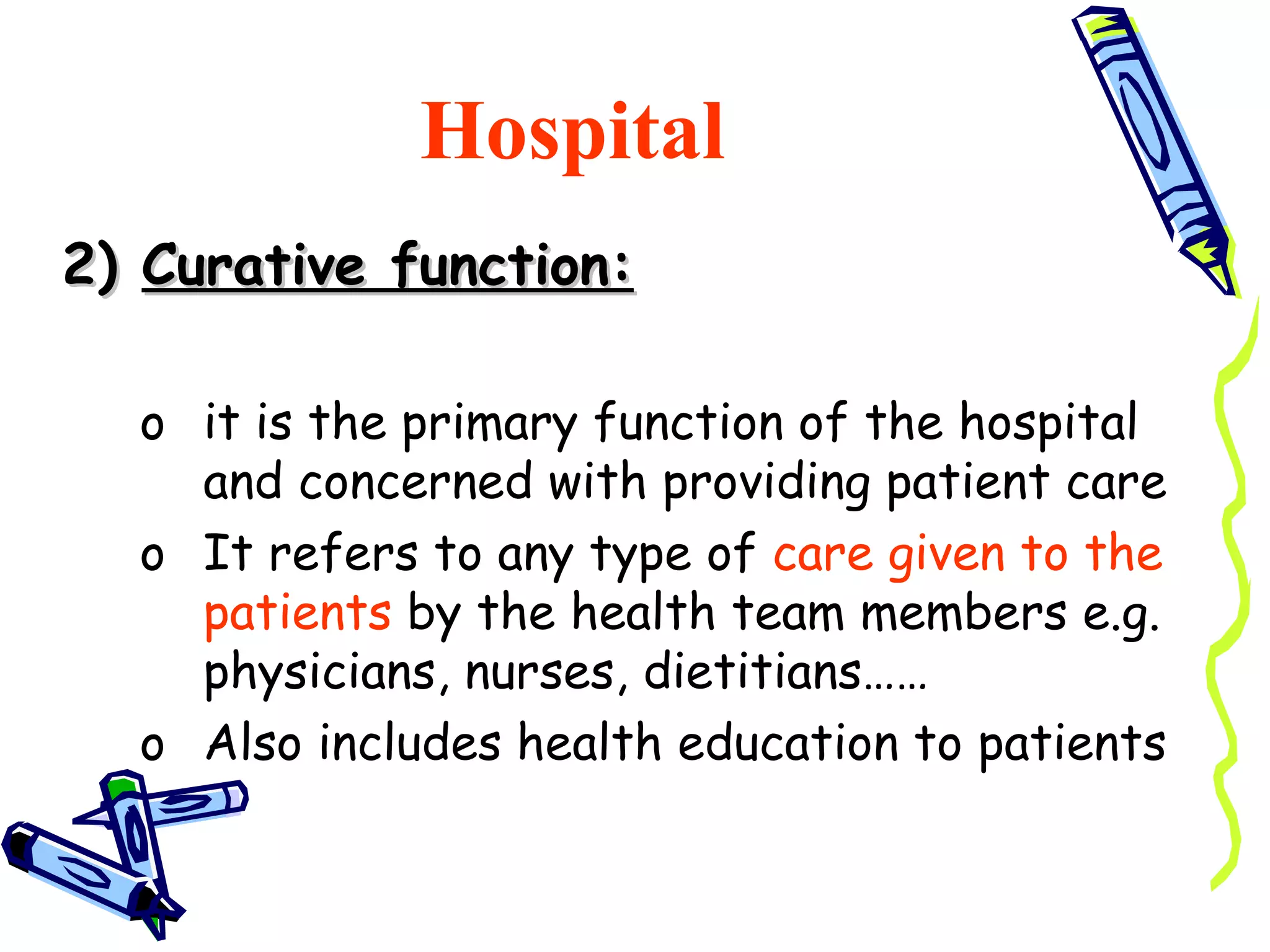 Hospital
2) Curative function:

  o it is the primary function of the hospital
    and concerned with providing patient care
  o It refers to any type of care given to the
    patients by the health team members e.g.
    physicians, nurses, dietitians……
  o Also includes health education to patients
 
