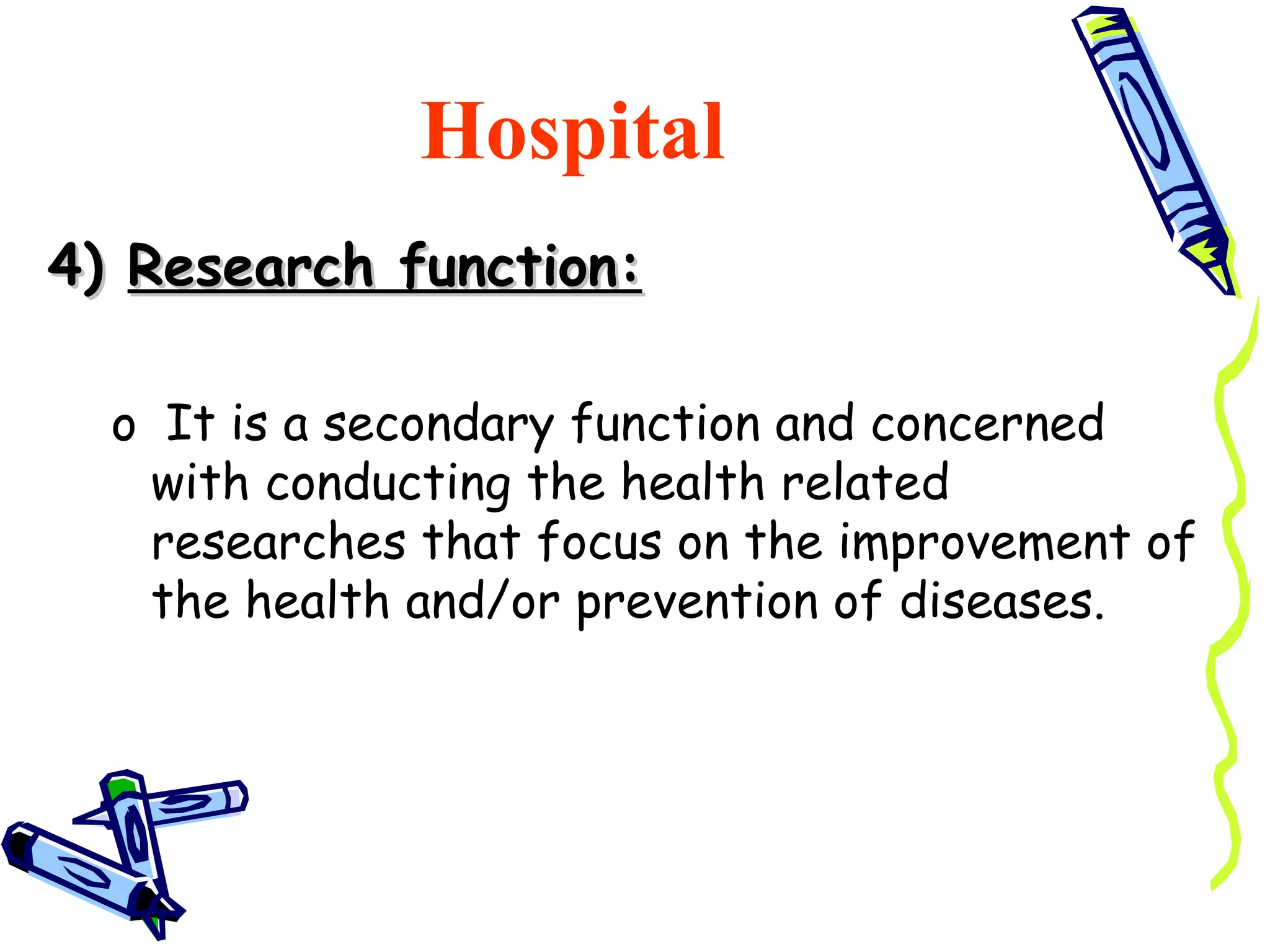 Hospital
4) Research function:

  o It is a secondary function and concerned
   with conducting the health related
   researches that focus on the improvement of
   the health and/or prevention of diseases.
 