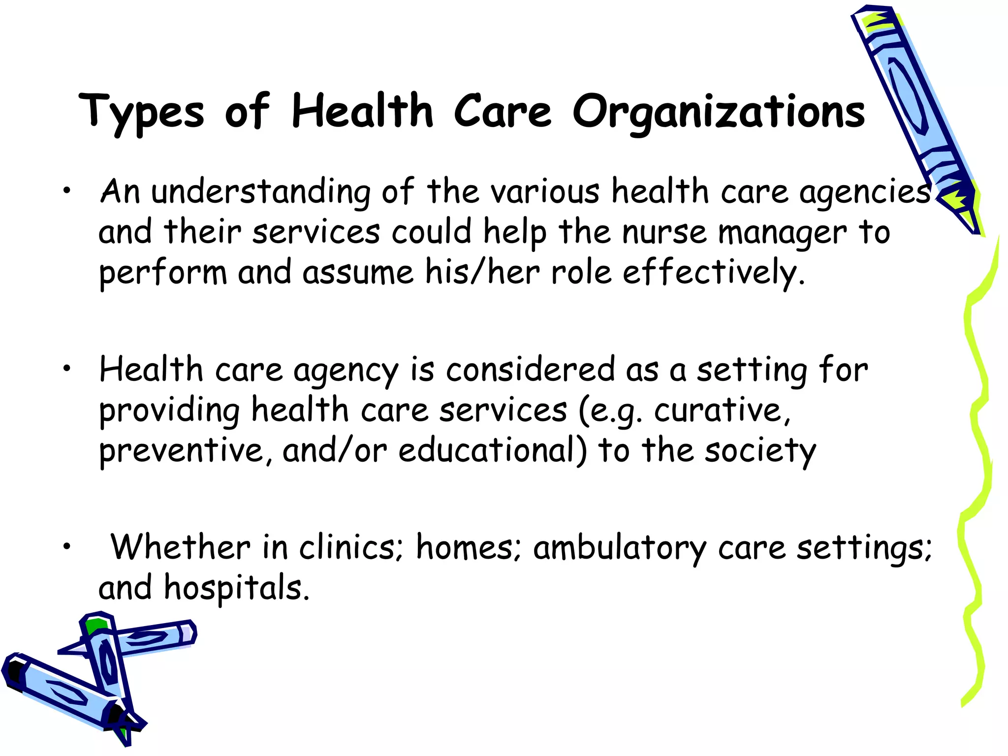 Types of Health Care Organizations
• An understanding of the various health care agencies
  and their services could help the nurse manager to
  perform and assume his/her role effectively.

• Health care agency is considered as a setting for
  providing health care services (e.g. curative,
  preventive, and/or educational) to the society

•    Whether in clinics; homes; ambulatory care settings;
    and hospitals.
 